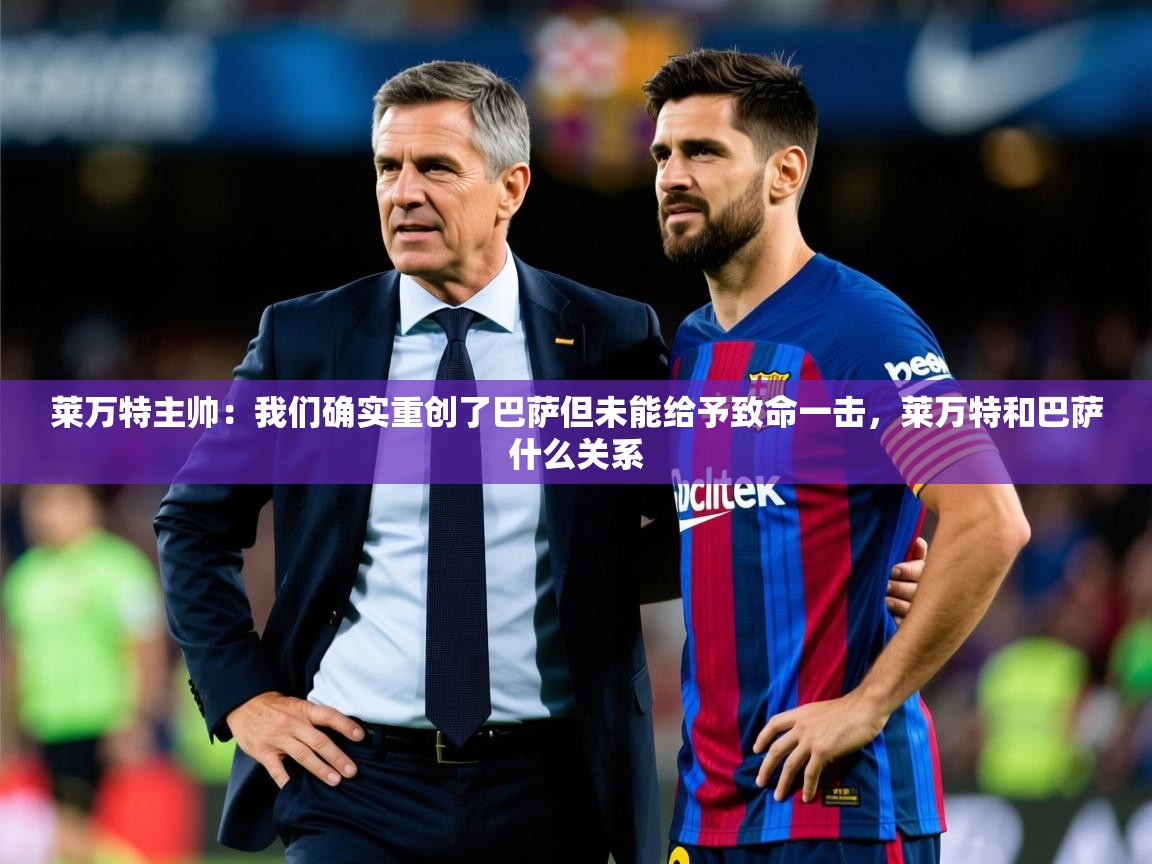 2025开云体育app在线莱万特主帅:我们确实重创了巴萨但未能给予致命一击,莱万特和巴萨什么关系 第2张